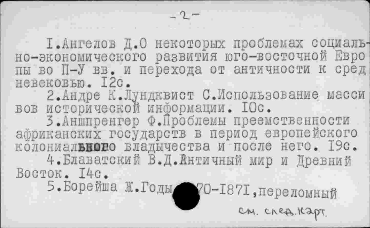 ﻿
1.	Ангелов Д.0 некоторых проблемах социаль но-экономического развития юго-восточной Евро пы во П-У вв. и перехода от античности к сред невековью. 12с.
2.	Андре К.Лундквист С.Использование масси вов исторической информации. Юс.
3.	Аншпренгер Ф.Проблемы преемственности африканских государств в период европейского колониалввово владычества и после него. 19с.
4.	Блаватский В.Д.Античный мир и Древний Восток. 14с.
5.	Борейша Ж.Годы^КД)-1871,переломный
Слч.